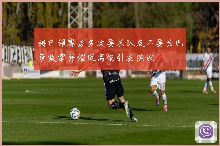 姆巴佩赛后多次要求队友不要为巴萨鼓掌并催促离场引发热议