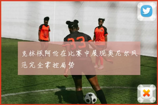 克林根阿伦在比赛中展现奥尼尔风范完全掌控局势